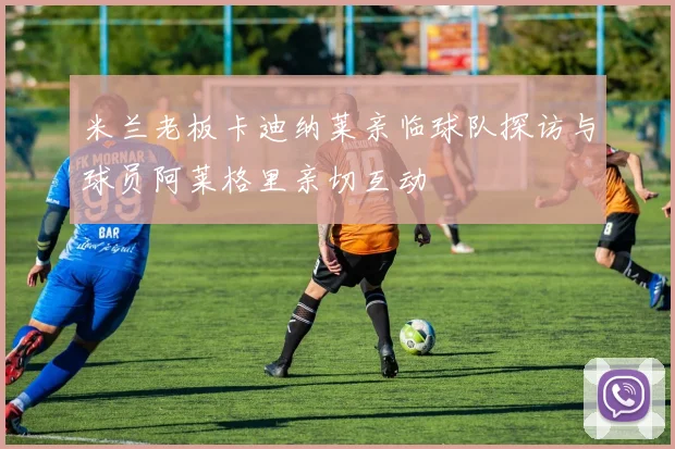 米兰老板卡迪纳莱亲临球队探访与球员阿莱格里亲切互动