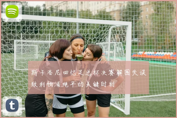 斯卡洛尼回忆足总杯决赛解围失误致利物浦绝平的关键时刻