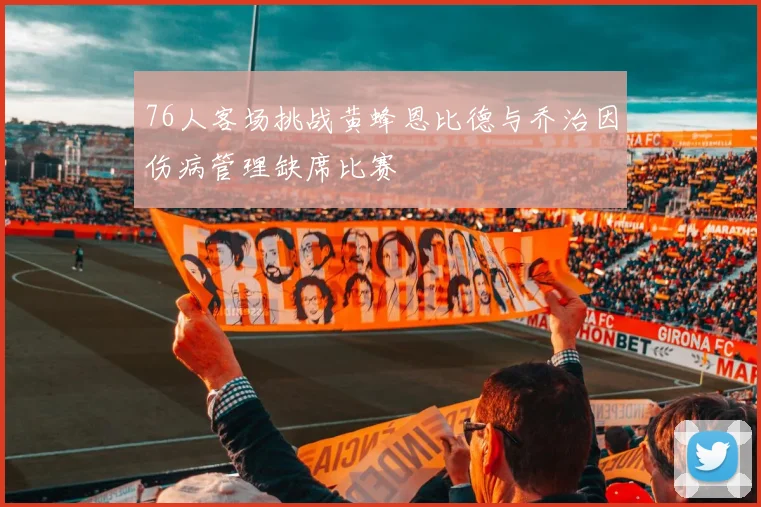 76人客场挑战黄蜂恩比德与乔治因伤病管理缺席比赛