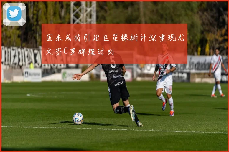 国米或将引进巨星橡树计划重现尤文签C罗辉煌时刻