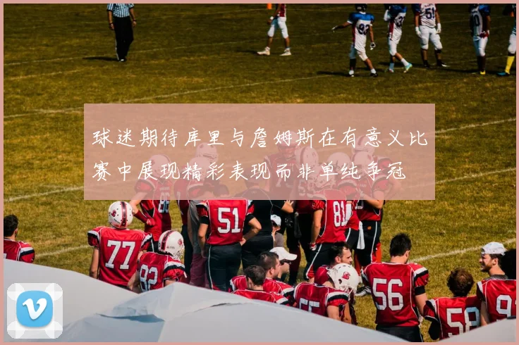 球迷期待库里与詹姆斯在有意义比赛中展现精彩表现而非单纯争冠