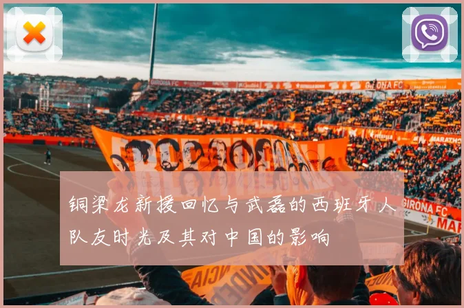 铜梁龙新援回忆与武磊的西班牙人队友时光及其对中国的影响