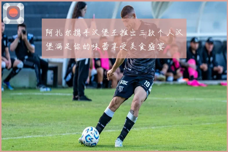 阿扎尔携手汉堡王推出三款个人汉堡满足你的味蕾享受美食盛宴