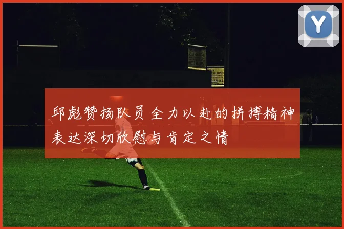 邱彪赞扬队员全力以赴的拼搏精神表达深切欣慰与肯定之情