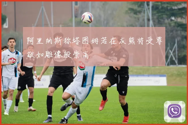 阿里纳斯称塔图姆若在灰熊将受尊敬如雕像般崇高