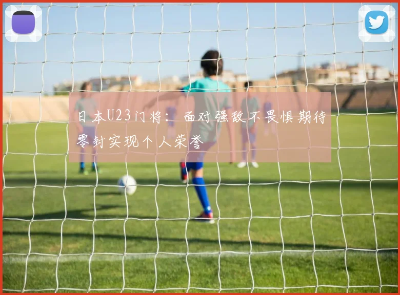 日本U23门将：面对强敌不畏惧期待零封实现个人荣誉