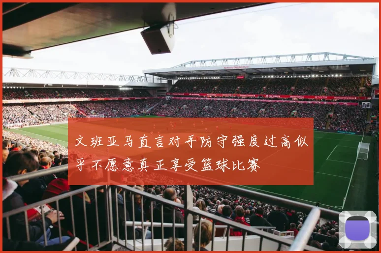 文班亚马直言对手防守强度过高似乎不愿意真正享受篮球比赛