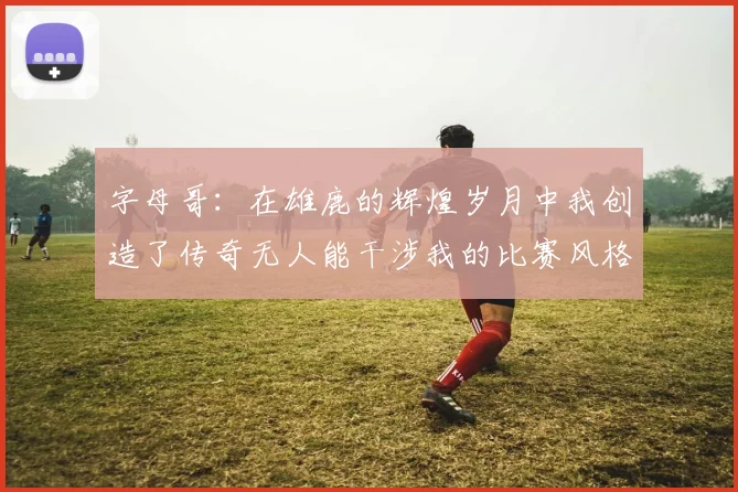 字母哥：在雄鹿的辉煌岁月中我创造了传奇无人能干涉我的比赛风格