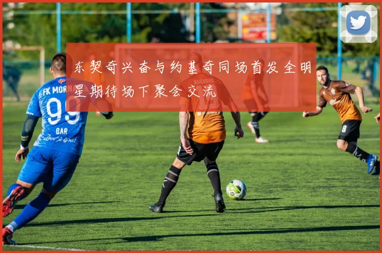 东契奇兴奋与约基奇同场首发全明星期待场下聚会交流