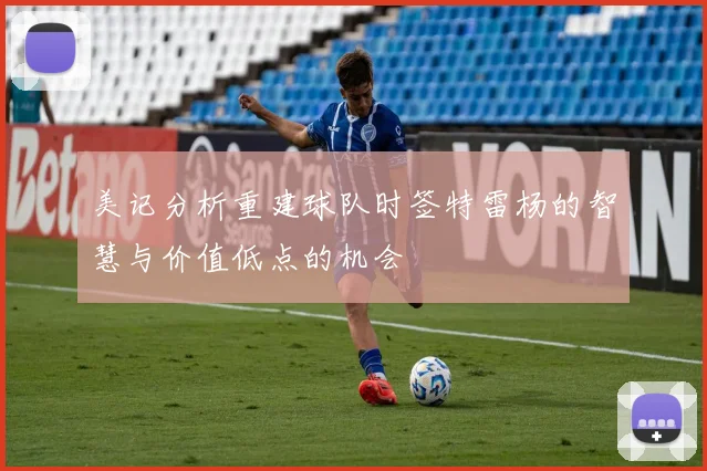 美记分析重建球队时签特雷杨的智慧与价值低点的机会