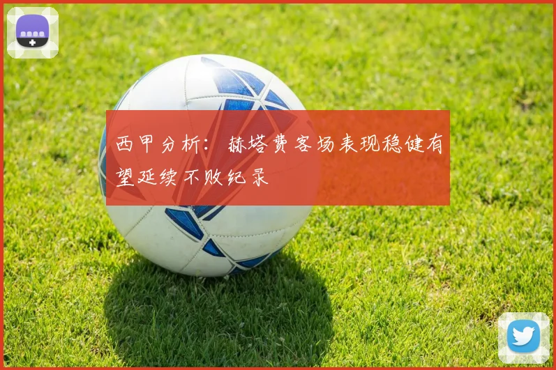 西甲分析：赫塔费客场表现稳健有望延续不败纪录