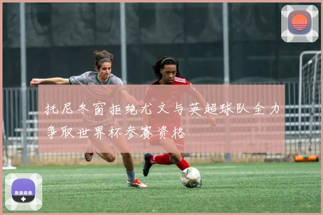 托尼冬窗拒绝尤文与英超球队全力争取世界杯参赛资格