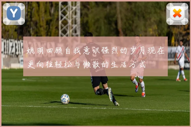 姚明回顾自我意识强烈的岁月现在更向往轻松与懒散的生活方式