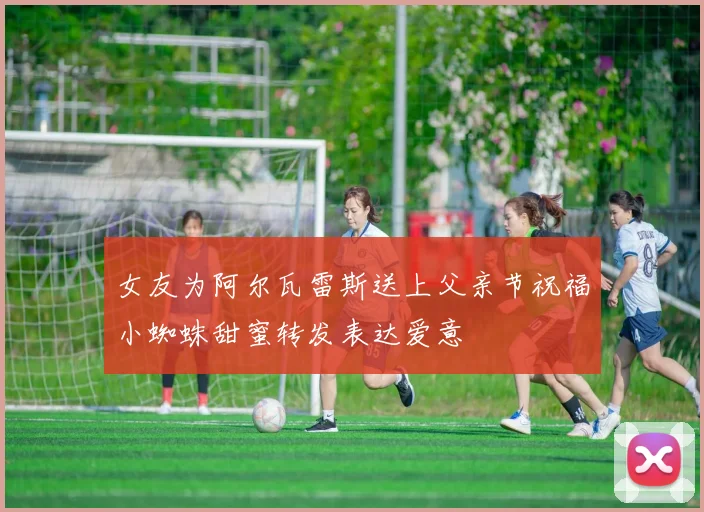 女友为阿尔瓦雷斯送上父亲节祝福小蜘蛛甜蜜转发表达爱意