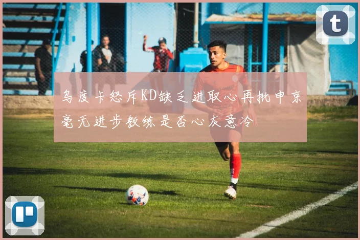 乌度卡怒斥KD缺乏进取心再批申京毫无进步教练是否心灰意冷